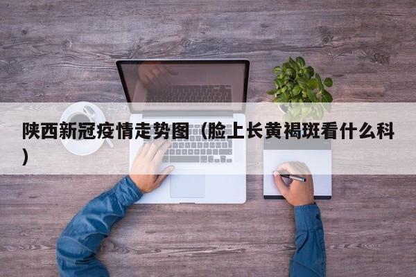 陕西新冠疫情走势图(脸上长黄褐斑看什么科)