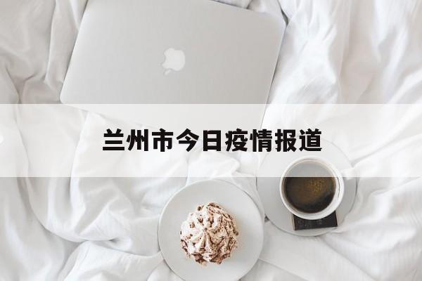 兰州市今日疫情报道（兰州今日最新疫情新增人员行程）